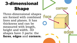 Three-dimensional shapes
are formed with combined
lines and planes. It has
thickness and can be
measured with length,
height and width. 3D
shapes have 3 parts: the
faces, edges and corners.
3-dimensional
Shape
 