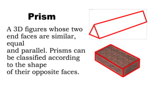 A 3D figures whose two
end faces are similar,
equal
and parallel. Prisms can
be classified according
to the shape
of their opposite faces.
Prism
 