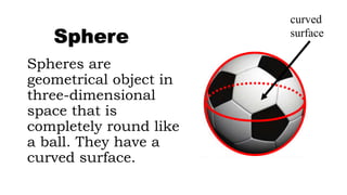 Spheres are
geometrical object in
three-dimensional
space that is
completely round like
a ball. They have a
curved surface.
Sphere
curved
surface
 