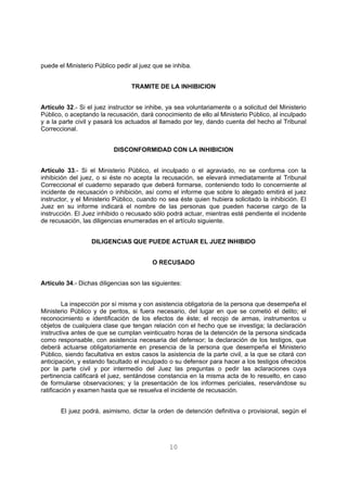 puede el Ministerio Público pedir al juez que se inhiba. 
TRAMITE DE LA INHIBICION 
Artículo 32.- Si el juez instructor se inhibe, ya sea voluntariamente o a solicitud del Ministerio 
Público, o aceptando la recusación, dará conocimiento de ello al Ministerio Público, al inculpado 
y a la parte civil y pasará los actuados al llamado por ley, dando cuenta del hecho al Tribunal 
Correccional. 
DISCONFORMIDAD CON LA INHIBICION 
Artículo 33.- Si el Ministerio Público, el inculpado o el agraviado, no se conforma con la 
inhibición del juez, o si éste no acepta la recusación, se elevará inmediatamente al Tribunal 
Correccional el cuaderno separado que deberá formarse, conteniendo todo lo concerniente al 
incidente de recusación o inhibición, así como el informe que sobre lo alegado emitirá el juez 
instructor, y el Ministerio Público, cuando no sea éste quien hubiera solicitado la inhibición. El 
Juez en su informe indicará el nombre de las personas que pueden hacerse cargo de la 
instrucción. El Juez inhibido o recusado sólo podrá actuar, mientras esté pendiente el incidente 
de recusación, las diligencias enumeradas en el artículo siguiente. 
DILIGENCIAS QUE PUEDE ACTUAR EL JUEZ INHIBIDO 
O RECUSADO 
Artículo 34.- Dichas diligencias son las siguientes: 
La inspección por sí misma y con asistencia obligatoria de la persona que desempeña el 
Ministerio Público y de peritos, si fuera necesario, del lugar en que se cometió el delito; el 
reconocimiento e identificación de los efectos de éste; el recojo de armas, instrumentos u 
objetos de cualquiera clase que tengan relación con el hecho que se investiga; la declaración 
instructiva antes de que se cumplan veinticuatro horas de la detención de la persona sindicada 
como responsable, con asistencia necesaria del defensor; la declaración de los testigos, que 
deberá actuarse obligatoriamente en presencia de la persona que desempeña el Ministerio 
Público, siendo facultativa en estos casos la asistencia de la parte civil, a la que se citará con 
anticipación, y estando facultado el inculpado o su defensor para hacer a los testigos ofrecidos 
por la parte civil y por intermedio del Juez las preguntas o pedir las aclaraciones cuya 
pertinencia calificará el juez, sentándose constancia en la misma acta de lo resuelto, en caso 
de formularse observaciones; y la presentación de los informes periciales, reservándose su 
ratificación y examen hasta que se resuelva el incidente de recusación. 
El juez podrá, asimismo, dictar la orden de detención definitiva o provisional, según el 
10 
 