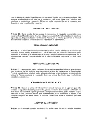 caso, y decretar la medida de embargo sobre los bienes propios del inculpado que basten para 
asegurar prudencialmente el pago de la reparación civil a que haya lugar, mientras está 
pendiente el incidente de recusación. El juez no podrá conceder libertad al inculpado, sino 
después de estar resuelto dicho incidente. 
PRUEBAS DE LA RECUSACION 
Artículo 35.- Como prueba de las causas de recusación, el inculpado o agraviado puede 
presentar la certificación escrita de una o más personas, con la firma legalizada ante escribano 
o juez de paz. El juez instructor y el Ministerio Público, en el informe que eleven al Tribunal, 
deberán emitir su opinión sobre la veracidad y condición de los firmantes. 
RESOLUCION DEL INCIDENTE 
Artículo 36.- El Tribunal Correccional resolverá la cuestión sin más trámite que la audiencia del 
Ministerio Público, dentro de tercero día. Con la resolución del Tribunal Correccional queda 
terminado el incidente y no hay recurso de nulidad. No podrá renovarse la recusación por la 
misma causa; pero en cualquier estado de la instrucción puede proponerse por una causa 
nueva. 
RECUSACION A JUECES DE PAZ 
Artículo 37.- La recusación contra los jueces de paz se interpondrá verbalmente ante él mismo 
y en presencia de dos testigos, extendiéndose en el acta los motivos que la fundamentan. 
Previo el procedimiento señalado en los artículos anteriores, el juez instructor, sin audiencia del 
Ministerio Público, resolverá la recusación dentro de tercero día. Contra esta resolución no 
procede recurso alguno. 
NOMBRAMIENTO DE JUECES AD HOC 
Artículo 38.- Cuando a juicio del Tribunal Correccional, no haya en el lugar en que debe 
abrirse o se sigue la instrucción juez expedito, ya sea por motivo de recusación o inhibición, por 
duda sobre imparcialidad, o por la gravedad o complicación del delito, podrá nombrar un juez 
instructor ad hoc, pudiendo recaer este nombramiento en su Secretario o Relator, o en 
cualquier abogado. En estos casos, el Tribunal Correccional fijará el honorario que debe 
pagársele. 
ABONO EN SU ANTIGUEDAD 
Artículo 39.- El abogado que siga una instrucción, en los casos del artículo anterior, tendrá un 
11 
 