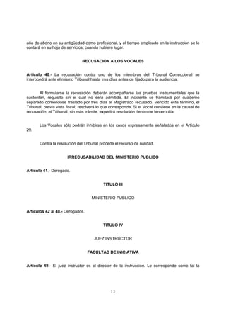 año de abono en su antigüedad como profesional, y el tiempo empleado en la instrucción se le 
contará en su hoja de servicios, cuando hubiere lugar. 
RECUSACION A LOS VOCALES 
Artículo 40.- La recusación contra uno de los miembros del Tribunal Correccional se 
interpondrá ante el mismo Tribunal hasta tres días antes de fijado para la audiencia. 
Al formularse la recusación deberán acompañarse las pruebas instrumentales que la 
sustentan, requisito sin el cual no será admitida. El incidente se tramitará por cuaderno 
separado corriéndose traslado por tres días al Magistrado recusado. Vencido este término, el 
Tribunal, previa vista fiscal, resolverá lo que corresponda. Si el Vocal conviene en la causal de 
recusación, el Tribunal, sin más trámite, expedirá resolución dentro de tercero día. 
Los Vocales sólo podrán inhibirse en los casos expresamente señalados en el Artículo 
12 
29. 
Contra la resolución del Tribunal procede el recurso de nulidad. 
IRRECUSABILIDAD DEL MINISTERIO PUBLICO 
Artículo 41.- Derogado. 
TITULO III 
MINISTERIO PUBLICO 
Artículos 42 al 48.- Derogados. 
TITULO IV 
JUEZ INSTRUCTOR 
FACULTAD DE INICIATIVA 
Artículo 49.- El juez instructor es el director de la instrucción. Le corresponde como tal la 
 
