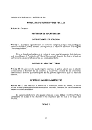 iniciativa en la organización y desarrollo de ella. 
NOMBRAMIENTO DE PROMOTORES FISCALES 
13 
Artículo 50.- Derogado. 
INSCRIPCION DE DEFUNCIONES EN 
INSTRUCCIONES POR HOMICIDIO 
Artículo 51.- Cuando se siga instrucción por homicidio, siempre que el juez instructor llegue a 
identificar el cadáver, dictará mandato judicial para que se inscriba la defunción en el Registro 
Civil correspondiente. 
Si no se descubre el cadáver de la víctima, la orden para la inscripción de la defunción 
será expedida por el Presidente del Tribunal Correccional, después de dictarse el auto de 
archivamiento provisional o la sentencia que establezca el delito. 
ORDENES A LA POLICIA Y OTROS 
Artículo 52.- El juez instructor puede impartir órdenes a la policía judicial, para la citación, 
comparecencia o detención de las personas; y requerir los servicios de los funcionarios, 
profesionales o técnicos que forman parte de ella, para las operaciones que sea necesario 
practicar. 
INFORMES Y AVISOS DEL INSTRUCTOR 
Artículo 53.- El juez instructor, al término de la instrucción, emitirá su informe, en el que 
estudie el delito y la responsabilidad del inculpado. Informará, asimismo, en los incidentes que 
eleve al Tribunal Correccional. 
Se sujetará estrictamente a los plazos señalados en este Código y remitirá al Tribunal 
Correccional los avisos de la actuación de las diligencias para las que la ley exige este 
requisito. 
TITULO V 
 