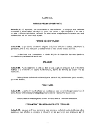 PARTE CIVIL 
QUIENES PUEDEN CONSTITUIRSE 
Artículo 54.- El agraviado, sus ascendientes o descendientes, su cónyuge, sus parientes 
colaterales y afines dentro del segundo grado; sus padres o hijos adoptivos, o su tutor o 
curador, pueden constituirse en parte civil. La persona que no ejerza por sí sus derechos, será 
representada por sus personeros legales. 
FORMAS DE CONSTITUCION 
Artículo 55.- El que solicita constituirse en parte civil, puede formular su pedido, verbalmente o 
por escrito, ante el Juez Instructor. El pedido verbal se hará constar en acta especial. 
La resolución que corresponda, la dictará el juez de inmediato. Procede apelación 
14 
contra el auto que desestime la solicitud. 
OPOSICION 
Artículo 56.- Pueden oponerse al auto que dicte el juez aceptando a la parte civil, el Ministerio 
Público y el inculpado por escrito fundamentado, dentro del término de tercero día de 
notificados. 
De la oposición se formará cuaderno aparte, y el auto del juez instructor que la resuelva, 
podrá ser apelado. 
FACULTADES 
Artículo 57.- La parte civil puede ofrecer las pruebas que crea convenientes para esclarecer el 
delito. Puede también designar abogado para el juicio oral y concurrir a la audiencia. 
Su concurrencia será obligatoria cuando así lo acuerde el Tribunal Correccional. 
PERSONERIA Y RECURSOS QUE PUEDE FORMULAR 
Artículo 58.- La parte civil tiene personería para promover en la instrucción incidentes sobre 
cuestiones que afecten su derecho, e intervenir en los que hayan sido originados por el 
 