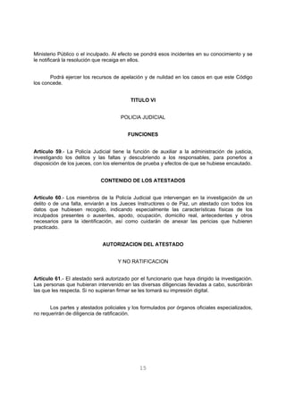 Ministerio Público o el inculpado. Al efecto se pondrá esos incidentes en su conocimiento y se 
le notificará la resolución que recaiga en ellos. 
Podrá ejercer los recursos de apelación y de nulidad en los casos en que este Código 
15 
los concede. 
TITULO VI 
POLICIA JUDICIAL 
FUNCIONES 
Artículo 59.- La Policía Judicial tiene la función de auxiliar a la administración de justicia, 
investigando los delitos y las faltas y descubriendo a los responsables, para ponerlos a 
disposición de los jueces, con los elementos de prueba y efectos de que se hubiese encautado. 
CONTENIDO DE LOS ATESTADOS 
Artículo 60.- Los miembros de la Policía Judicial que intervengan en la investigación de un 
delito o de una falta, enviarán a los Jueces Instructores o de Paz, un atestado con todos los 
datos que hubiesen recogido, indicando especialmente las características físicas de los 
inculpados presentes o ausentes, apodo, ocupación, domicilio real, antecedentes y otros 
necesarios para la identificación, así como cuidarán de anexar las pericias que hubieren 
practicado. 
AUTORIZACION DEL ATESTADO 
Y NO RATIFICACION 
Artículo 61.- El atestado será autorizado por el funcionario que haya dirigido la investigación. 
Las personas que hubieran intervenido en las diversas diligencias llevadas a cabo, suscribirán 
las que les respecta. Si no supieran firmar se les tomará su impresión digital. 
Los partes y atestados policiales y los formulados por órganos oficiales especializados, 
no requerirán de diligencia de ratificación. 
 