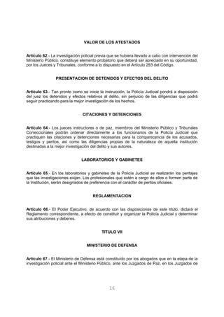 VALOR DE LOS ATESTADOS 
Artículo 62.- La investigación policial previa que se hubiera llevado a cabo con intervención del 
Ministerio Público, constituye elemento probatorio que deberá ser apreciado en su oportunidad, 
por los Jueces y Tribunales, conforme a lo dispuesto en el Artículo 283 del Código. 
PRESENTACION DE DETENIDOS Y EFECTOS DEL DELITO 
Artículo 63.- Tan pronto como se inicie la instrucción, la Policía Judicial pondrá a disposición 
del juez los detenidos y efectos relativos al delito, sin perjuicio de las diligencias que podrá 
seguir practicando para la mejor investigación de los hechos. 
CITACIONES Y DETENCIONES 
Artículo 64.- Los jueces instructores o de paz, miembros del Ministerio Público y Tribunales 
Correccionales podrán ordenar directamente a los funcionarios de la Policía Judicial que 
practiquen las citaciones y detenciones necesarias para la comparecencia de los acusados, 
testigos y peritos, así como las diligencias propias de la naturaleza de aquella institución 
destinadas a la mejor investigación del delito y sus autores. 
LABORATORIOS Y GABINETES 
Artículo 65.- En los laboratorios y gabinetes de la Policía Judicial se realizarán los peritajes 
que las investigaciones exijan. Los profesionales que estén a cargo de ellos o formen parte de 
la Institución, serán designados de preferencia con el carácter de peritos oficiales. 
REGLAMENTACION 
Artículo 66.- El Poder Ejecutivo, de acuerdo con las disposiciones de este título, dictará el 
Reglamento correspondiente, a efecto de constituir y organizar la Policía Judicial y determinar 
sus atribuciones y deberes. 
TITULO VII 
MINISTERIO DE DEFENSA 
Artículo 67.- El Ministerio de Defensa está constituído por los abogados que en la etapa de la 
investigación policial ante el Ministerio Público, ante los Juzgados de Paz, en los Juzgados de 
16 
 