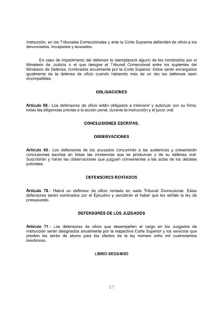 Instrucción, en los Tribunales Correccionales y ante la Corte Suprema defienden de oficio a los 
denunciados, inculpados y acusados. 
En caso de impedimento del defensor lo reemplazará alguno de los nombrados por el 
Ministerio de Justicia o el que designe el Tribunal Correccional entre los suplentes del 
Ministerio de Defensa, nombrados anualmente por la Corte Superior. Estos serán encargados 
igualmente de la defensa de oficio cuando habiendo más de un reo las defensas sean 
incompatibles. 
OBLIGACIONES 
Artículo 68.- Los defensores de oficio están obligados a intervenir y autorizar con su firma, 
todas las diligencias previas a la acción penal, durante la instrucción y el juicio oral. 
CONCLUSIONES ESCRITAS. 
OBSERVACIONES 
Artículo 69.- Los defensores de los acusados concurrirán a las audiencias y presentarán 
conclusiones escritas en todas las incidencias que se produzcan y de su defensa oral. 
Suscribirán y harán las observaciones que juzguen convenientes a las actas de los debates 
judiciales. 
DEFENSORES RENTADOS 
Artículo 70.- Habrá un defensor de oficio rentado en cada Tribunal Correccional. Estos 
defensores serán nombrados por el Ejecutivo y percibirán el haber que les señale la ley de 
presupuesto. 
DEFENSORES DE LOS JUZGADOS 
Artículo 71.- Los defensores de oficio que desempeñen el cargo en los Juzgados de 
Instrucción serán designados anualmente por la respectiva Corte Superior y los servicios que 
presten les serán de abono para los efectos de la ley número ocho mil cuatrocientos 
treinticinco. 
LIBRO SEGUNDO 
17 
 