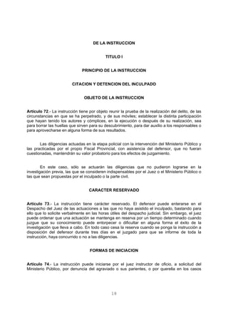 DE LA INSTRUCCION 
TITULO I 
PRINCIPIO DE LA INSTRUCCION 
CITACION Y DETENCION DEL INCULPADO 
OBJETO DE LA INSTRUCCION 
Artículo 72.- La instrucción tiene por objeto reunir la prueba de la realización del delito, de las 
circunstancias en que se ha perpetrado, y de sus móviles; establecer la distinta participación 
que hayan tenido los autores y cómplices, en la ejecución o después de su realización, sea 
para borrar las huellas que sirven para su descubrimiento, para dar auxilio a los responsables o 
para aprovecharse en alguna forma de sus resultados. 
Las diligencias actuadas en la etapa policial con la intervención del Ministerio Público y 
las practicadas por el propio Fiscal Provincial, con asistencia del defensor, que no fueran 
cuestionadas, mantendrán su valor probatorio para los efectos de juzgamiento. 
En este caso, sólo se actuarán las diligencias que no pudieron lograrse en la 
investigación previa, las que se consideren indispensables por el Juez o el Ministerio Público o 
las que sean propuestas por el inculpado o la parte civil. 
CARACTER RESERVADO 
Artículo 73.- La instrucción tiene carácter reservado. El defensor puede enterarse en el 
Despacho del Juez de las actuaciones a las que no haya asistido el inculpado, bastando para 
ello que lo solicite verbalmente en las horas útiles del despacho judicial. Sin embargo, el juez 
puede ordenar que una actuación se mantenga en reserva por un tiempo determinado cuando 
juzgue que su conocimiento puede entorpecer o dificultar en alguna forma el éxito de la 
investigación que lleva a cabo. En todo caso cesa la reserva cuando se ponga la instrucción a 
disposición del defensor durante tres días en el juzgado para que se informe de toda la 
instrucción, haya concurrido o no a las diligencias. 
FORMAS DE INICIACION 
Artículo 74.- La instrucción puede iniciarse por el juez instructor de oficio, a solicitud del 
Ministerio Público, por denuncia del agraviado o sus parientes, o por querella en los casos 
18 
 