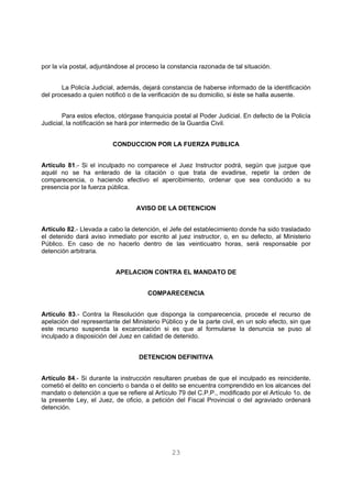por la vía postal, adjuntándose al proceso la constancia razonada de tal situación. 
La Policía Judicial, además, dejará constancia de haberse informado de la identificación 
del procesado a quien notificó o de la verificación de su domicilio, si éste se halla ausente. 
Para estos efectos, otórgase franquicia postal al Poder Judicial. En defecto de la Policía 
Judicial, la notificación se hará por intermedio de la Guardia Civil. 
CONDUCCION POR LA FUERZA PUBLICA 
Artículo 81.- Si el inculpado no comparece el Juez Instructor podrá, según que juzgue que 
aquél no se ha enterado de la citación o que trata de evadirse, repetir la orden de 
comparecencia, o haciendo efectivo el apercibimiento, ordenar que sea conducido a su 
presencia por la fuerza pública. 
AVISO DE LA DETENCION 
Artículo 82.- Llevada a cabo la detención, el Jefe del establecimiento donde ha sido trasladado 
el detenido dará aviso inmediato por escrito al juez instructor, o, en su defecto, al Ministerio 
Público. En caso de no hacerlo dentro de las veinticuatro horas, será responsable por 
detención arbitraria. 
APELACION CONTRA EL MANDATO DE 
COMPARECENCIA 
Artículo 83.- Contra la Resolución que disponga la comparecencia, procede el recurso de 
apelación del representante del Ministerio Público y de la parte civil, en un solo efecto, sin que 
este recurso suspenda la excarcelación si es que al formularse la denuncia se puso al 
inculpado a disposición del Juez en calidad de detenido. 
DETENCION DEFINITIVA 
Artículo 84.- Si durante la instrucción resultaren pruebas de que el inculpado es reincidente, 
cometió el delito en concierto o banda o el delito se encuentra comprendido en los alcances del 
mandato o detención a que se refiere al Artículo 79 del C.P.P., modificado por el Artículo 1o. de 
la presente Ley, el Juez, de oficio, a petición del Fiscal Provincial o del agraviado ordenará 
detención. 
23 
 