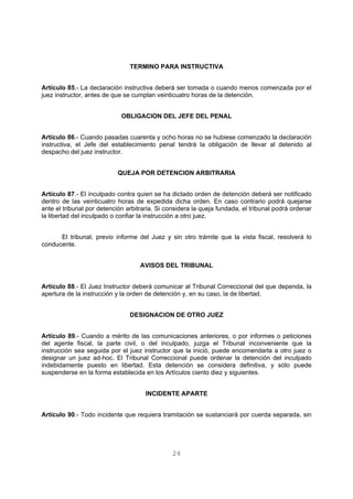 TERMINO PARA INSTRUCTIVA 
Artículo 85.- La declaración instructiva deberá ser tomada o cuando menos comenzada por el 
juez instructor, antes de que se cumplan veinticuatro horas de la detención. 
OBLIGACION DEL JEFE DEL PENAL 
Artículo 86.- Cuando pasadas cuarenta y ocho horas no se hubiese comenzado la declaración 
instructiva, el Jefe del establecimiento penal tendrá la obligación de llevar al detenido al 
despacho del juez instructor. 
QUEJA POR DETENCION ARBITRARIA 
Artículo 87.- El inculpado contra quien se ha dictado orden de detención deberá ser notificado 
dentro de las veinticuatro horas de expedida dicha orden. En caso contrario podrá quejarse 
ante el tribunal por detención arbitraria. Si considera la queja fundada, el tribunal podrá ordenar 
la libertad del inculpado o confiar la instrucción a otro juez. 
El tribunal, previo informe del Juez y sin otro trámite que la vista fiscal, resolverá lo 
24 
conducente. 
AVISOS DEL TRIBUNAL 
Artículo 88.- El Juez Instructor deberá comunicar al Tribunal Correccional del que dependa, la 
apertura de la instrucción y la orden de detención y, en su caso, la de libertad. 
DESIGNACION DE OTRO JUEZ 
Artículo 89.- Cuando a mérito de las comunicaciones anteriores, o por informes o peticiones 
del agente fiscal, la parte civil, o del inculpado, juzga el Tribunal inconveniente que la 
instrucción sea seguida por el juez instructor que la inició, puede encomendarla a otro juez o 
designar un juez ad-hoc. El Tribunal Correccional puede ordenar la detención del inculpado 
indebidamente puesto en libertad. Esta detención se considera definitiva, y sólo puede 
suspenderse en la forma establecida en los Artículos ciento diez y siguientes. 
INCIDENTE APARTE 
Artículo 90.- Todo incidente que requiera tramitación se sustanciará por cuerda separada, sin 
 