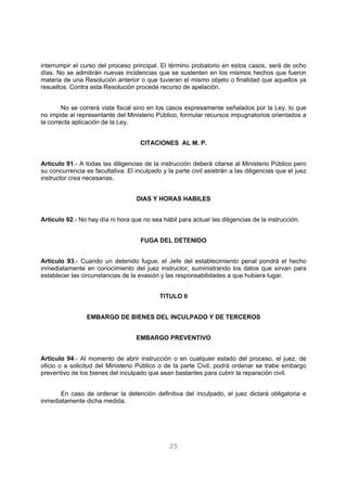 interrumpir el curso del proceso principal. El término probatorio en estos casos, será de ocho 
días. No se admitirán nuevas incidencias que se sustenten en los mismos hechos que fueron 
materia de una Resolución anterior o que tuvieran el mismo objeto o finalidad que aquellos ya 
resueltos. Contra esta Resolución procede recurso de apelación. 
No se correrá vista fiscal sino en los casos expresamente señalados por la Ley, lo que 
no impide al representante del Ministerio Público, formular recursos impugnatorios orientados a 
la correcta aplicación de la Ley. 
CITACIONES AL M. P. 
Artículo 91.- A todas las diligencias de la instrucción deberá citarse al Ministerio Público pero 
su concurrencia es facultativa. El inculpado y la parte civil asistirán a las diligencias que el juez 
instructor crea necesarias. 
DIAS Y HORAS HABILES 
Artículo 92.- No hay día ni hora que no sea hábil para actuar las diligencias de la instrucción. 
FUGA DEL DETENIDO 
Artículo 93.- Cuando un detenido fugue, el Jefe del establecimiento penal pondrá el hecho 
inmediatamente en conocimiento del juez instructor, suministrando los datos que sirvan para 
establecer las circunstancias de la evasión y las responsabilidades a que hubiera lugar. 
TITULO II 
EMBARGO DE BIENES DEL INCULPADO Y DE TERCEROS 
EMBARGO PREVENTIVO 
Artículo 94.- Al momento de abrir instrucción o en cualquier estado del proceso, el juez, de 
oficio o a solicitud del Ministerio Público o de la parte Civil, podrá ordenar se trabe embargo 
preventivo de los bienes del inculpado que sean bastantes para cubrir la reparación civil. 
En caso de ordenar la detención definitiva del inculpado, el juez dictará obligatoria e 
25 
inmediatamente dicha medida. 
 