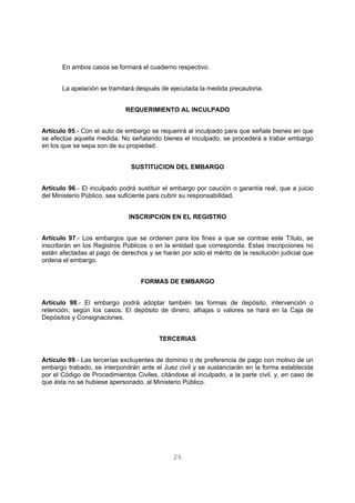 En ambos casos se formará el cuaderno respectivo. 
La apelación se tramitará después de ejecutada la medida precautoria. 
REQUERIMIENTO AL INCULPADO 
Artículo 95.- Con el auto de embargo se requerirá al inculpado para que señale bienes en que 
se efectúe aquella medida. No señalando bienes el inculpado, se procederá a trabar embargo 
en los que se sepa son de su propiedad. 
SUSTITUCION DEL EMBARGO 
Artículo 96.- El inculpado podrá sustituir el embargo por caución o garantía real, que a juicio 
del Ministerio Público, sea suficiente para cubrir su responsabilidad. 
INSCRIPCION EN EL REGISTRO 
Artículo 97.- Los embargos que se ordenen para los fines a que se contrae este Título, se 
inscribirán en los Registros Públicos o en la entidad que corresponda. Estas inscripciones no 
están afectadas al pago de derechos y se harán por solo el mérito de la resolución judicial que 
ordena el embargo. 
FORMAS DE EMBARGO 
Artículo 98.- El embargo podrá adoptar también las formas de depósito, intervención o 
retención, según los casos. El depósito de dinero, alhajas o valores se hará en la Caja de 
Depósitos y Consignaciones. 
TERCERIAS 
Artículo 99.- Las tercerías excluyentes de dominio o de preferencia de pago con motivo de un 
embargo trabado, se interpondrán ante el Juez civil y se sustanciarán en la forma establecida 
por el Código de Procedimientos Civiles, citándose al inculpado, a la parte civil, y, en caso de 
que ésta no se hubiese apersonado, al Ministerio Público. 
26 
 