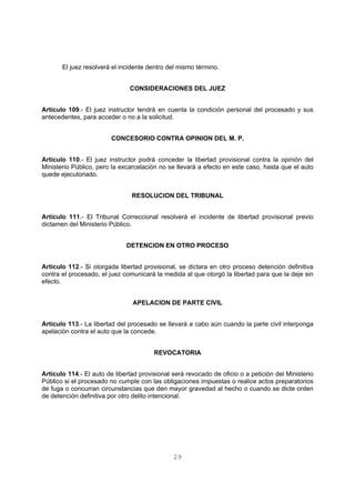 El juez resolverá el incidente dentro del mismo término. 
CONSIDERACIONES DEL JUEZ 
Artículo 109.- El juez instructor tendrá en cuenta la condición personal del procesado y sus 
antecedentes, para acceder o no a la solicitud. 
CONCESORIO CONTRA OPINION DEL M. P. 
Artículo 110.- El juez instructor podrá conceder la libertad provisional contra la opinión del 
Ministerio Público, pero la excarcelación no se llevará a efecto en este caso, hasta que el auto 
quede ejecutoriado. 
RESOLUCION DEL TRIBUNAL 
Artículo 111.- El Tribunal Correccional resolverá el incidente de libertad provisional previo 
dictamen del Ministerio Público. 
DETENCION EN OTRO PROCESO 
Artículo 112.- Si otorgada libertad provisional, se dictara en otro proceso detención definitiva 
contra el procesado, el juez comunicará la medida al que otorgó la libertad para que la deje sin 
efecto. 
APELACION DE PARTE CIVIL 
Artículo 113.- La libertad del procesado se llevará a cabo aún cuando la parte civil interponga 
apelación contra el auto que la concede. 
REVOCATORIA 
Artículo 114.- El auto de libertad provisional será revocado de oficio o a petición del Ministerio 
Público si el procesado no cumple con las obligaciones impuestas o realice actos preparatorios 
de fuga o concurran circunstancias que den mayor gravedad al hecho o cuando se dicte orden 
de detención definitiva por otro delito intencional. 
29 
 