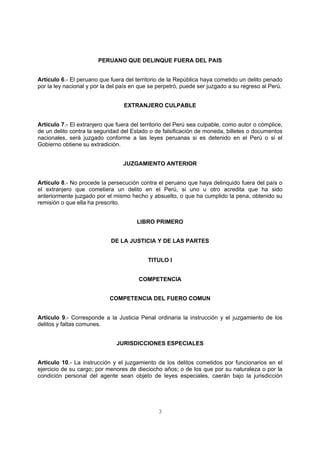 PERUANO QUE DELINQUE FUERA DEL PAIS 
Artículo 6.- El peruano que fuera del territorio de la República haya cometido un delito penado 
por la ley nacional y por la del país en que se perpetró, puede ser juzgado a su regreso al Perú. 
EXTRANJERO CULPABLE 
Artículo 7.- El extranjero que fuera del territorio del Perú sea culpable, como autor o cómplice, 
de un delito contra la seguridad del Estado o de falsificación de moneda, billetes o documentos 
nacionales, será juzgado conforme a las leyes peruanas si es detenido en el Perú o si el 
Gobierno obtiene su extradición. 
JUZGAMIENTO ANTERIOR 
Artículo 8.- No procede la persecución contra el peruano que haya delinquido fuera del país o 
el extranjero que cometiera un delito en el Perú, si uno u otro acredita que ha sido 
anteriormente juzgado por el mismo hecho y absuelto, o que ha cumplido la pena, obtenido su 
remisión o que ella ha prescrito. 
LIBRO PRIMERO 
DE LA JUSTICIA Y DE LAS PARTES 
TITULO I 
COMPETENCIA 
COMPETENCIA DEL FUERO COMUN 
Artículo 9.- Corresponde a la Justicia Penal ordinaria la instrucción y el juzgamiento de los 
delitos y faltas comunes. 
JURISDICCIONES ESPECIALES 
Artículo 10.- La instrucción y el juzgamiento de los delitos cometidos por funcionarios en el 
ejercicio de su cargo; por menores de dieciocho años; o de los que por su naturaleza o por la 
condición personal del agente sean objeto de leyes especiales, caerán bajo la jurisdicción 
3 
 