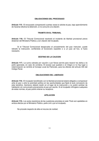 OBLIGACIONES DEL PROCESADO 
Artículo 115.- El encausado comparecerá cuantas veces lo solicite el juez, bajo apercibimiento 
de hacerse efectiva la detención, si no concurre a la citación. 
TRAMITE EN EL TRIBUNAL 
Artículo 116.- El Tribunal Correccional resolverá el incidente de libertad provisional previo 
dictamen del Ministerio Público y con citación del inculpado. 
Si el Tribunal Correccional desaprueba el procedimiento del juez instructor, puede 
retirarle la instrucción, confiándola al funcionario expedido o a un juez ad hoc, si fuera 
necesario. 
DESTINO DE LA CAUCION 
Artículo 117.- La suma cobrada por caución o por fianza servirá para resarcir los daños a la 
parte agraviada, en caso de condena. El exceso que quedare o el íntegro si no hay lugar a 
indemnización se remitirá al Consejo Local de Patronato, para los efectos del artículo 404 del 
Código Penal. 
OBLIGACIONES DEL LIBERADO 
Artículo 118.- El inculpado beneficiado con la libertad provisional estará obligado a comparecer 
ante el juez o ante la autoridad política en las oportunidades que fijará el auto concesorio de 
este beneficio. Asimismo deberá residir en el lugar de la instrucción y no podrá cambiar de 
habitación sin comunicarlo previamente al juez por escrito. Si el inculpado infringiera cualquiera 
de estas normas, el juez podrá ordenar su recaptura. 
APELACION 
Artículo 119.- Los autos resolutivos de las cuestiones previstas en este Título son apelables en 
ambos efectos por el Ministerio Público, parte civil o por el inculpado. 
No procede respecto de ellos el recurso de nulidad. 
30 
 