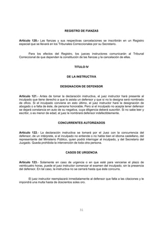 REGISTRO DE FIANZAS 
Artículo 120.- Las fianzas y sus respectivas cancelaciones se inscribirán en un Registro 
especial que se llevará en los Tribunales Correccionales por su Secretario. 
Para los efectos del Registro, los jueces instructores comunicarán al Tribunal 
Correccional de que dependen la constitución de las fianzas y la cancelación de ellas. 
TITULO IV 
DE LA INSTRUCTIVA 
DESIGNACION DE DEFENSOR 
Artículo 121.- Antes de tomar la declaración instructiva, el juez instructor hará presente al 
inculpado que tiene derecho a que lo asista un defensor y que si no lo designa será nombrado 
de oficio. Si el inculpado conviene en esto último, el juez instructor hará la designación de 
abogado o a falta de éste, de persona honorable. Pero si el inculpado no acepta tener defensor 
se dejará constancia en auto de su negativa, cuya diligencia deberá suscribir. Si no sabe leer y 
escribir, o es menor de edad, el juez le nombrará defensor indefectiblemente. 
CONCURRENTES AUTORIZADOS 
Artículo 122.- La declaración instructiva se tomará por el Juez con la concurrencia del 
defensor, de un intérprete, si el inculpado no entiende o no habla bien el idioma castellano, del 
representante del Ministerio Público, quien podrá interrogar al inculpado, y del Secretario del 
Juzgado. Queda prohibida la intervención de toda otra persona. 
CASOS DE URGENCIA 
Artículo 123.- Solamente en caso de urgencia o en que esté para vencerse el plazo de 
veinticuatro horas, puede el juez instructor comenzar el examen del inculpado, sin la presencia 
del defensor. En tal caso, la instructiva no se cerrará hasta que éste concurra. 
El juez instructor reemplazará inmediatamente al defensor que falta a las citaciones y le 
impondrá una multa hasta de doscientos soles oro. 
31 
 