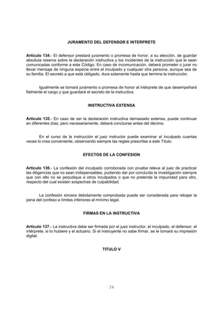 JURAMENTO DEL DEFENSOR E INTERPRETE 
Artículo 134.- El defensor prestará juramento o promesa de honor, a su elección, de guardar 
absoluta reserva sobre la declaración instructiva y los incidentes de la instrucción que le sean 
comunicadas conforme a este Código. En caso de incomunicación, deberá prometer o jurar no 
llevar mensaje de ninguna especie entre el inculpado y cualquier otra persona, aunque sea de 
su familia. El secreto a que está obligado, dura solamente hasta que termine la instrucción. 
Igualmente se tomará juramento o promesa de honor al intérprete de que desempeñará 
fielmente el cargo y que guardará el secreto de la instructiva. 
INSTRUCTIVA EXTENSA 
Artículo 135.- En caso de ser la declaración instructiva demasiado extensa, puede continuar 
en diferentes días; pero necesariamente, deberá concluirse antes del décimo. 
En el curso de la instrucción el juez instructor puede examinar al inculpado cuantas 
veces lo crea conveniente, observando siempre las reglas prescritas a este Título. 
EFECTOS DE LA CONFESION 
Artículo 136.- La confesión del inculpado corroborada con prueba releva al juez de practicar 
las diligencias que no sean indispensables, pudiendo dar por concluída la investigación siempre 
que con ello no se perjudique a otros inculpados o que no pretenda la impunidad para otro, 
respecto del cual existen sospechas de culpabilidad. 
La confesión sincera debidamente comprobada puede ser considerada para rebajar la 
pena del confeso a límites inferiores al mínimo legal. 
FIRMAS EN LA INSTRUCTIVA 
Artículo 137.- La instructiva debe ser firmada por el juez instructor, el inculpado, el defensor, el 
intérprete, si lo hubiere y el actuario. Si el instruyente no sabe firmar, se le tomará su impresión 
digital. 
TITULO V 
34 
 