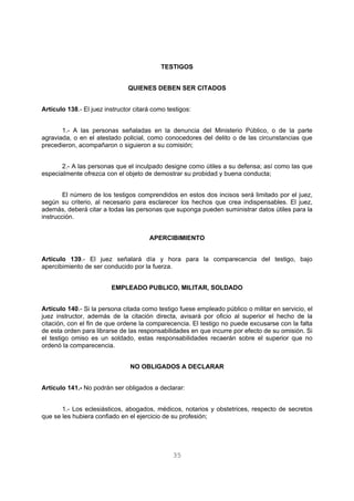 TESTIGOS 
QUIENES DEBEN SER CITADOS 
Artículo 138.- El juez instructor citará como testigos: 
1.- A las personas señaladas en la denuncia del Ministerio Público, o de la parte 
agraviada, o en el atestado policial, como conocedores del delito o de las circunstancias que 
precedieron, acompañaron o siguieron a su comisión; 
2.- A las personas que el inculpado designe como útiles a su defensa; así como las que 
especialmente ofrezca con el objeto de demostrar su probidad y buena conducta; 
El número de los testigos comprendidos en estos dos incisos será limitado por el juez, 
según su criterio, al necesario para esclarecer los hechos que crea indispensables. El juez, 
además, deberá citar a todas las personas que suponga pueden suministrar datos útiles para la 
instrucción. 
APERCIBIMIENTO 
Artículo 139.- El juez señalará día y hora para la comparecencia del testigo, bajo 
apercibimiento de ser conducido por la fuerza. 
EMPLEADO PUBLICO, MILITAR, SOLDADO 
Artículo 140.- Si la persona citada como testigo fuese empleado público o militar en servicio, el 
juez instructor, además de la citación directa, avisará por oficio al superior el hecho de la 
citación, con el fin de que ordene la comparecencia. El testigo no puede excusarse con la falta 
de esta orden para librarse de las responsabilidades en que incurre por efecto de su omisión. Si 
el testigo omiso es un soldado, estas responsabilidades recaerán sobre el superior que no 
ordenó la comparecencia. 
NO OBLIGADOS A DECLARAR 
Artículo 141.- No podrán ser obligados a declarar: 
1.- Los eclesiásticos, abogados, médicos, notarios y obstetrices, respecto de secretos 
que se les hubiera confiado en el ejercicio de su profesión; 
35 
 