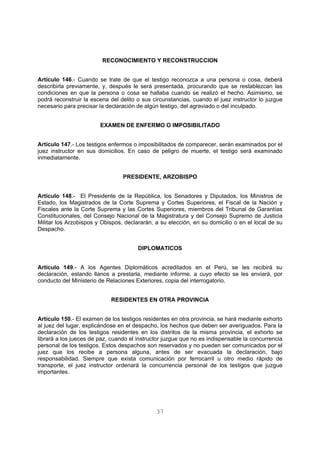 RECONOCIMIENTO Y RECONSTRUCCION 
Artículo 146.- Cuando se trate de que el testigo reconozca a una persona o cosa, deberá 
describirla previamente, y, después le será presentada, procurando que se restablezcan las 
condiciones en que la persona o cosa se hallaba cuando se realizó el hecho. Asimismo, se 
podrá reconstruir la escena del delito o sus circunstancias, cuando el juez instructor lo juzgue 
necesario para precisar la declaración de algún testigo, del agraviado o del inculpado. 
EXAMEN DE ENFERMO O IMPOSIBILITADO 
Artículo 147.- Los testigos enfermos o imposibilitados de comparecer, serán examinados por el 
juez instructor en sus domicilios. En caso de peligro de muerte, el testigo será examinado 
inmediatamente. 
PRESIDENTE, ARZOBISPO 
Artículo 148.- El Presidente de la República, los Senadores y Diputados, los Ministros de 
Estado, los Magistrados de la Corte Suprema y Cortes Superiores, el Fiscal de la Nación y 
Fiscales ante la Corte Suprema y las Cortes Superiores, miembros del Tribunal de Garantías 
Constitucionales, del Consejo Nacional de la Magistratura y del Consejo Supremo de Justicia 
Militar los Arzobispos y Obispos, declararán, a su elección, en su domicilio o en el local de su 
Despacho. 
DIPLOMATICOS 
Artículo 149.- A los Agentes Diplomáticos acreditados en el Perú, se les recibirá su 
declaración, estando llanos a prestarla, mediante informe, a cuyo efecto se les enviará, por 
conducto del Ministerio de Relaciones Exteriores, copia del interrogatorio. 
RESIDENTES EN OTRA PROVINCIA 
Artículo 150.- El examen de los testigos residentes en otra provincia, se hará mediante exhorto 
al juez del lugar, explicándose en el despacho, los hechos que deben ser averiguados. Para la 
declaración de los testigos residentes en los distritos de la misma provincia, el exhorto se 
librará a los jueces de paz, cuando el instructor juzgue que no es indispensable la concurrencia 
personal de los testigos. Estos despachos son reservados y no pueden ser comunicados por el 
juez que los recibe a persona alguna, antes de ser evacuada la declaración, bajo 
responsabilidad. Siempre que exista comunicación por ferrocarril u otro medio rápido de 
transporte, el juez instructor ordenará la concurrencia personal de los testigos que juzgue 
importantes. 
37 
 