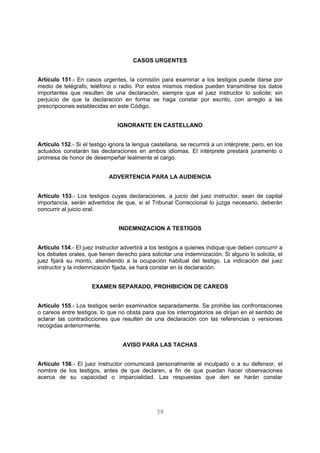 CASOS URGENTES 
Artículo 151.- En casos urgentes, la comisión para examinar a los testigos puede darse por 
medio de telégrafo, teléfono o radio. Por estos mismos medios pueden transmitirse los datos 
importantes que resulten de una declaración, siempre que el juez instructor lo solicite; sin 
perjuicio de que la declaración en forma se haga constar por escrito, con arreglo a las 
prescripciones establecidas en este Código. 
IGNORANTE EN CASTELLANO 
Artículo 152.- Si el testigo ignora la lengua castellana, se recurrirá a un intérprete; pero, en los 
actuados constarán las declaraciones en ambos idiomas. El intérprete prestará juramento o 
promesa de honor de desempeñar lealmente el cargo. 
ADVERTENCIA PARA LA AUDIENCIA 
Artículo 153.- Los testigos cuyas declaraciones, a juicio del juez instructor, sean de capital 
importancia, serán advertidos de que, si el Tribunal Correccional lo juzga necesario, deberán 
concurrir al juicio oral. 
INDEMNIZACION A TESTIGOS 
Artículo 154.- El juez instructor advertirá a los testigos a quienes indique que deben concurrir a 
los debates orales, que tienen derecho para solicitar una indemnización. Si alguno lo solicita, el 
juez fijará su monto, atendiendo a la ocupación habitual del testigo. La indicación del juez 
instructor y la indemnización fijada, se hará constar en la declaración. 
EXAMEN SEPARADO, PROHIBICION DE CAREOS 
Artículo 155.- Los testigos serán examinados separadamente. Se prohibe las confrontaciones 
o careos entre testigos, lo que no obsta para que los interrogatorios se dirijan en el sentido de 
aclarar las contradicciones que resulten de una declaración con las referencias o versiones 
recogidas anteriormente. 
AVISO PARA LAS TACHAS 
Artículo 156.- El juez instructor comunicará personalmente al inculpado o a su defensor, el 
nombre de los testigos, antes de que declaren, a fin de que puedan hacer observaciones 
acerca de su capacidad o imparcialidad. Las respuestas que den se harán constar 
38 
 