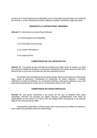 privativa de la Corte Suprema de la República, de los Tribunales Correccionales, de la especial 
de menores, o de los Tribunales de Guerra, Militares, Navales o de Policía, según los casos. 
GRADOS DE LA JUSTICIA PENAL ORDINARIA 
Artículo 11.- Administran la Justicia Penal Ordinaria: 
4 
1 La Corte Suprema de la República. 
2 Los Tribunales Correccionales. 
3 Los Jueces Instructores; y 
4 Los Jueces de Paz. 
COMPETENCIA DE LOS JUECES DE PAZ 
Artículo 12.- Los jueces de paz instruirán los procesos por faltas contra el cuerpo y la salud 
que requieran asistencia facultativa o produzcan impedimento de trabajo hasta por ocho días, 
siempre que no concurran circunstancias que den gravedad al hecho. 
Es también de la competencia de los jueces de paz instruir los procesos por infracciones 
leves contra el patrimonio, consistentes en sustracción de dinero, especies o muebles, 
verificada por medio de destreza o en condiciones extrañas a toda grave violencia y cuyo valor 
estimado prudencialmente no pase de un mil doscientos soles oro (S/.1,200). 
COMPETENCIA EN CASOS ESPECIALES 
Artículo 13.- Los jueces instructores y los jueces ad hoc que se designen para casos 
especiales, instruirán los procesos por delitos comunes, considerándose entre éstos los 
contemplados en los incisos 5 y 6 del Art 387 del Código Penal. Corresponde a los primeros 
fallar en las instrucciones por faltas. 
Corresponde, igualmente, a dichos jueces instruir los procesos por delitos de imprenta u 
otros medios de publicidad conforme a este Código. 
 