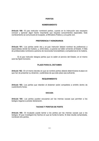 PERITOS 
NOMBRAMIENTO 
Artículo 160.- El juez instructor nombrará peritos, cuando en la instrucción sea necesario 
conocer y apreciar algún hecho importante que requiera conocimientos especiales. Este 
nombramiento se comunicará al inculpado, al Ministerio Público y a la parte civil. 
PREFERENCIA Y HONORARIOS 
Artículo 161.- Los peritos serán dos y el juez instructor deberá nombrar de preferencia a 
especialistas donde los hubiere, y, entre éstos, a quienes se hallen sirviendo al Estado. A falta 
de profesionales nombrará a persona de reconocida honorabilidad y competencia en la materia. 
Si el juez instructor designa peritos que no estén al servicio del Estado, en el mismo 
40 
auto les fijará honorario. 
PLAZO PARA EL DICTAMEN 
Artículo 162.- En el mismo decreto en que se nombre peritos deberá determinarse el plazo en 
que han de presentar su dictamen, cuidándose de que este plazo sea suficiente. 
REQUERIMIENTO 
Artículo 163.- Los peritos que retarden el dictamen serán compelidos a emitirlo dentro de 
cuarentiocho horas. 
EXCUSA 
Artículo 164.- Los peritos pueden excusarse por las mismas causas que permiten a los 
testigos negarse a prestar declaración. 
TACHAS Y PERITOS DE PARTE 
Artículo 165.- El inculpado puede tachar a los peritos por las mismas causas que a los 
testigos. El juez investigará los hechos en que se funda la tacha. Si ésta resulta comprobada, 
nombrará otro peritos. 
 