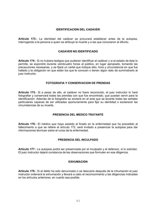 IDENTIFICACION DEL CADAVER 
Artículo 173.- La identidad del cadáver se procurará establecer antes de la autopsia, 
interrogando a la persona a quien se atribuye la muerte y a las que conocieron al difunto. 
CADAVER NO IDENTIFICADO 
Artículo 174.- Si no hubiera testigos que pudieran identificar el cadáver y si el estado de éste lo 
permite, se expondrá durante veinticuatro horas al público, en lugar apropiado, tomando las 
precauciones necesarias, y se fijará un cartel que indique sitio, hora y circunstancia en que fue 
hallado y la obligación en que están los que le conocen o tienen algún dato de suministrarlo al 
juez instructor. 
FOTOGRAFIA Y CONSERVACION DE PRENDAS 
Artículo 175.- Si a pesar de ello, el cadáver no fuere reconocido, el juez instructor lo hará 
fotografiar y conservará todas las prendas con que fue encontrado, que puedan servir para la 
identificación. Además de la fotografía se anotará en el acta que se levante todas las señales 
particulares capaces de ser utilizadas oportunamente para fijar su identidad o esclarecer las 
circunstancias de su muerte. 
PRESENCIA DEL MEDICO TRATANTE 
Artículo 176.- El médico que haya asistido al finado en la enfermedad que ha precedido al 
fallecimiento a que se refiere el artículo 172, será invitado a presenciar la autopsia para dar 
informaciones técnicas sobre el curso de la enfermedad. 
PRESENCIA DEL INCULPADO 
Artículo 177.- La autopsia podrá ser presenciada por el inculpado y el defensor, si lo solicitan. 
El juez instructor dejará constancia de las observaciones que formulen en esa diligencia. 
EXHUMACION 
Artículo 178.- Si el delito ha sido denunciado o se descubre después de la inhumación el juez 
instructor ordenará la exhumación y llevará a cabo el reconocimiento y las diligencias indicadas 
en los artículos anteriores, en cuanto sea posible. 
43 
 