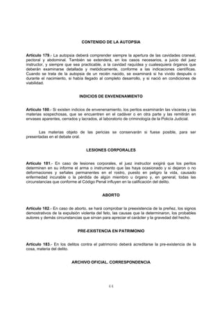 CONTENIDO DE LA AUTOPSIA 
Artículo 179.- La autopsia deberá comprender siempre la apertura de las cavidades craneal, 
pectoral y abdominal. También se extenderá, en los casos necesarios, a juicio del juez 
instructor, y siempre que sea practicable, a la cavidad raquídea y cualesquiera órganos que 
deberán examinarse detallada y metódicamente, conforme a las indicaciones científicas. 
Cuando se trata de la autopsia de un recién nacido, se examinará si ha vivido después o 
durante el nacimiento, si había llegado al completo desarrollo, y si nació en condiciones de 
viabilidad. 
INDICIOS DE ENVENENAMIENTO 
Artículo 180.- Si existen indicios de envenenamiento, los peritos examinarán las vísceras y las 
materias sospechosas, que se encuentren en el cadáver o en otra parte y las remitirán en 
envases aparentes, cerrados y lacrados, al laboratorio de criminología de la Policía Judicial. 
Las materias objeto de las pericias se conservarán si fuese posible, para ser 
44 
presentadas en el debate oral. 
LESIONES CORPORALES 
Artículo 181.- En caso de lesiones corporales, el juez instructor exigirá que los peritos 
determinen en su informe el arma o instrumento que las haya ocasionado y si dejaron o no 
deformaciones y señales permanentes en el rostro, puesto en peligro la vida, causado 
enfermedad incurable o la pérdida de algún miembro u órgano y, en general, todas las 
circunstancias que conforme al Código Penal influyen en la calificación del delito. 
ABORTO 
Artículo 182.- En caso de aborto, se hará comprobar la preexistencia de la preñez, los signos 
demostrativos de la expulsión violenta del feto, las causas que la determinaron, los probables 
autores y demás circunstancias que sirvan para apreciar el carácter y la gravedad del hecho. 
PRE-EXISTENCIA EN PATRIMONIO 
Artículo 183.- En los delitos contra el patrimonio deberá acreditarse la pre-existencia de la 
cosa, materia del delito. 
ARCHIVO OFICIAL. CORRESPONDENCIA 
 