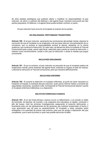 de otros estados patológicos que pudieran alterar o modificar su responsabilidad, el juez 
instructor, de oficio o a petición del defensor o del agente fiscal, mandará reconocerlo por dos 
peritos psiquiatras. El defensor o el agente fiscal puede también nombrar un perito. 
El juez instructor hará concurrir al inculpado al examen de los peritos. 
NO ENAJENADO. PERTURBADO TRANSITORIO 
Artículo 190.- Si el juez instructor, apreciando las conclusiones del peritaje mental, adquiere la 
convicción de que el inculpado no es enajenado o de que pasa sólo por una perturbación de su 
conciencia, que no excluye la responsabilidad aunque la atenúe, declarará, en la misma 
audiencia, que continúa la instrucción. En este caso, se elevará de oficio el incidente al Tribunal 
Correccional quien puede, previa vista fiscal, reservarlo para cuando se remita la instrucción, u 
ordenar nuevo reconocimiento, confiar a otro juez la instrucción, o dictar la medida que juzgue 
conveniente. 
INCULPADO ENAJENADO 
Artículo 191.- Si por el contrario, el juez instructor se persuade de que el inculpado padece de 
enajenación mental, previo dictamen del agente fiscal, ordenará su ingreso al asilo de insanos; 
y elevará la instrucción al Tribunal Correccional, para que resuelva definitivamente. 
INCULPADO ENFERMO 
Artículo 192.- Si durante la detención el inculpado enfermara, al punto de hacer necesaria su 
traslación al hospital, la solicitará del juez instructor, quien previo informe médico y tomando las 
seguridades necesarias, accederá a ella. Corresponde al Tribunal Correccional resolver cuando 
el inculpado enfermara hallándose a su disposición. 
DELITO EN FERROVIAS O BARCO 
Artículo 193.- Si en las líneas férreas o barcos ocurre un fallecimiento, o se comete un delito 
de homicidio, de lesiones, de incendio, o de cualquiera otra naturaleza, el capitán, conductor o 
jefe del buque, hará las primeras investigaciones asegurando al presunto delincuente, y 
levantando acta con las declaraciones de las personas que hubieran presenciado el hecho o 
cuya apreciación sea útil para su esclarecimiento. El inculpado y estos actuados serán 
entregados a la autoridad de policía más próxima, para que los ponga a disposición del juez 
competente, que lo será el primero a quien sea posible denunciar el delito. 
46 
 