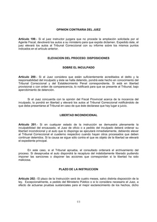 OPINION CONTRARIA DEL JUEZ 
Artículo 199.- Si el juez instructor juzgara que no procede la ampliación solicitada por el 
Agente Fiscal, devolverá los autos a su ministerio para que expida dictamen. Expedido éste, el 
juez elevará los autos al Tribunal Correccional con su informe sobre los mismos puntos 
indicados en el artículo anterior. 
ELEVACION DEL PROCESO: DISPOSICIONES 
SOBRE EL INCULPADO 
Artículo 200.- Si el Juez considera que están suficientemente acreditados el delito y la 
responsabilidad del inculpado y éste se halla detenido, pondrá este hecho en conocimiento del 
Tribunal Correccional y del Establecimiento Penal correspondiente. Si está en libertad 
provisional o con orden de comparecencia, lo notificará para que se presente al Tribunal, bajo 
apercibimiento de detención. 
Si el Juez concuerda con la opinión del Fiscal Provincial acerca de la inocencia del 
inculpado, lo pondrá en libertad y elevará los autos al Tribunal Correccional notificándolo de 
que debe presentarse al Tribunal en caso de que éste declarase que hay lugar a juicio. 
LIBERTAD INCONDICIONAL 
Artículo 201.- Si en cualquier estado de la instrucción se demuestra plenamente la 
inculpabilidad del encausado, el Juez de oficio o a pedido del inculpado deberá ordenar su 
libertad incondicional y el auto que lo disponga se ejecutará inmediatamente, debiendo elevar 
al Tribunal Correccional el cuaderno respectivo cuando hayan otros procesados que deben 
continuar detenidos. Si la causa se sigue sólo contra el que es objeto de la libertad se elevará 
el expediente principal. 
En este caso, si el Tribunal aprueba, el consultado ordenará el archivamiento del 
proceso. Si desaprueba el auto dispondrá la recaptura del indebidamente liberado pudiendo 
imponer las sanciones o disponer las acciones que correspondan si la libertad ha sido 
maliciosa. 
PLAZO DE LA INSTRUCCION 
Artículo 202.- El plazo de la Instrucción será de cuatro meses, salvo distinta disposición de la 
ley. Excepcionalmente, a pedido del Ministerio Público o si lo considera necesario el Juez, a 
efecto de actuarse pruebas sustanciales para el mejor esclarecimiento de los hechos, dicho 
48 
 