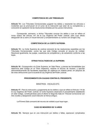 COMPETENCIA DE LOS TRIBUNALES 
Artículo 14.- Los Tribunales Correccionales juzgarán los delitos y resolverán los artículos e 
incidentes que se promuevan en el curso de la instrucción que sean de su competencia, y 
conocerán en apelación de las resoluciones dictadas por los jueces instructores. 
Corresponde, asimismo, a dichos Tribunales conocer los delitos a que se refiere el 
inciso octavo del artículo 141 de la Ley Orgánica del Poder Judicial, para cuyo efecto 
designarán de su seno un Vocal Instructor y complementarán su número con arreglo a ley. 
COMPETENCIA DE LA CORTE SUPREMA 
Artículo 15.- La Corte Suprema de Justicia conocerá de las resoluciones expedidas por los 
Tribunales Correccionales, contra las que este Código concede el recurso de nulidad. 
Resolverá igualmente, las quejas, cuestiones de competencia y de extradición conforme a las 
leyes. 
OTRAS FACULTADES DE LA SUPREMA 
Artículo 16.- Corresponde a la Corte Suprema, en Sala Plena, y previas las formalidades que 
determina este Código en el Título respectivo, resolver el recurso de revisión; y ejercitar 
administrativamente las facultades especiales de vigilancia en materia penal, sin perjuicio de 
las otras atribuciones que le acuerda la Ley Orgánica del Poder Judicial. 
PROCEDIMIENTO EN CAUSAS CONTRA EL PRESIDENTE, 
MINISTROS, VOCALES ETC. 
Artículo 17.- Para la instrucción y juzgamiento de los delitos a que se refiere el Artículo 114 de 
la Ley Orgánica del Poder Judicial, la Corte Suprema observará el procedimiento establecido 
en este Código, constituyéndose para el efecto la Segunda Sala en Tribunal Correccional con 
tres vocales y designando vocal instructor al menos antiguo. 
La Primera Sala conocerá del recurso de nulidad a que haya lugar. 
CASO DE MENORES DE 18 AÑOS 
Artículo 18.- Siempre que en una instrucción por delitos o faltas, aparezcan complicados 
5 
 