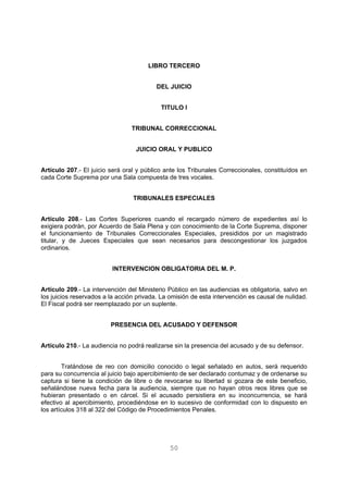 LIBRO TERCERO 
DEL JUICIO 
TITULO I 
TRIBUNAL CORRECCIONAL 
JUICIO ORAL Y PUBLICO 
Artículo 207.- El juicio será oral y público ante los Tribunales Correccionales, constituídos en 
cada Corte Suprema por una Sala compuesta de tres vocales. 
TRIBUNALES ESPECIALES 
Artículo 208.- Las Cortes Superiores cuando el recargado número de expedientes así lo 
exigiera podrán, por Acuerdo de Sala Plena y con conocimiento de la Corte Suprema, disponer 
el funcionamiento de Tribunales Correccionales Especiales, presididos por un magistrado 
titular, y de Jueces Especiales que sean necesarios para descongestionar los juzgados 
ordinarios. 
INTERVENCION OBLIGATORIA DEL M. P. 
Artículo 209.- La intervención del Ministerio Público en las audiencias es obligatoria, salvo en 
los juicios reservados a la acción privada. La omisión de esta intervención es causal de nulidad. 
El Fiscal podrá ser reemplazado por un suplente. 
PRESENCIA DEL ACUSADO Y DEFENSOR 
Artículo 210.- La audiencia no podrá realizarse sin la presencia del acusado y de su defensor. 
Tratándose de reo con domicilio conocido o legal señalado en autos, será requerido 
para su concurrencia al juicio bajo apercibimiento de ser declarado contumaz y de ordenarse su 
captura si tiene la condición de libre o de revocarse su libertad si gozara de este beneficio, 
señalándose nueva fecha para la audiencia, siempre que no hayan otros reos libres que se 
hubieran presentado o en cárcel. Si el acusado persistiera en su inconcurrencia, se hará 
efectivo al apercibimiento, procediéndose en lo sucesivo de conformidad con lo dispuesto en 
los artículos 318 al 322 del Código de Procedimientos Penales. 
50 
 