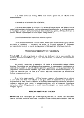 Si el Fiscal opina que no hay mérito para pasar a juicio oral, el Tribunal podrá, 
53 
alternativamente: 
a) Disponer el archivamiento del expediente; 
b) Ordenar la ampliación de la instrucción, señalando las diligencias que deben actuarse 
para el mejor esclarecimiento de los hechos. Actuadas dichas diligencias se remitirán los autos 
al Fiscal para un nuevo pronunciamiento; si éste mantiene su opinión, el Tribunal elevará el 
proceso al Fiscal Supremo para los fines legales consiguientes; y, 
c) Elevar directamente la instrucción al Fiscal Supremo. 
Con el pronunciamiento del Fiscal Supremo, en los casos de los incisos b) y c), quedará 
terminada la incidencia y, devueltos los autos, el Tribunal expedirá la Resolución 
correspondiente, teniendo en cuenta lo dispuesto en el último párrafo del artículo siguiente. 
ARCHIVAMIENTO DEFINITIVO Y PROVISIONAL 
Artículo 221.- Si está comprobada la existencia del delito pero no la responsabilidad del 
inculpado, se declarará no haber lugar a juicio respecto a éste y se archivará provisionalmente 
el proceso. 
No estando comprobada la existencia del delito, el archivamiento tendrá carácter 
definitivo. Ejecutoriada que sea la Resolución en cualquiera de los dos casos mencionados, se 
ordenará la anulación de los antecedentes policiales y judiciales, por los puntos materia del 
juzgamiento, remitiéndose de inmediato copia de la Resolución a la Dirección Superior de la 
Policía de Investigaciones del Perú y al Instituto Nacional Penitenciario del Ministerio de 
Justicia, para su cumplimiento. 
Si son varios los procesados y el Fiscal acusara a algunos opinando porque no procede 
el juicio oral para otros y el Tribunal es de igual criterio lo declarará así y ordenará la 
excarcelación de estos últimos. El recurso de nulidad que se interponga respecto al auto de no 
ha lugar a juicio de oficio cuando es agraviado el Estado, sólo se concederá después de 
pronunciado el fallo si hay acusado en cárcel, procediéndose para ese efecto, a señalar día y 
hora para el juicio. 
PARECER DISTINTO DEL TRIBUNAL 
Artículo 222.- Si el Fiscal opina que no hay lugar a juicio oral y el Tribunal fuese de distinto 
parecer, mandará ampliar la instrucción u ordenará que el proceso se le devuelva para que 
 