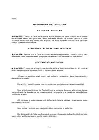 54 
acuse. 
RECURSO DE NULIDAD OBLIGATORIA 
Y ACUSACION OBLIGATORIA 
Artículo 223.- Cuando el Fiscal se le ordena acusar después de haber opinado en el sentido 
de no haber mérito para juicio oral, podrá interponer recurso de nulidad; pero si la Corte 
Suprema declara que hay mérito para el juicio, los autos volverán a dicho Fiscal para que 
cumpla con formular acusación. 
CONFERENCIA DEL FISCAL CON EL INCULPADO 
Artículo 224.- Siempre que el Fiscal lo crea conveniente conferenciará con el inculpado para 
obtener los datos o declaraciones que juzgue necesarias. Esta conversación será privada. 
CONTENIDO DE LA ACUSACION. 
Artículo 225.- El escrito de acusación que formule el Fiscal de acuerdo al Artículo 92, inciso 4) 
de la Ley Orgánica del Ministerio Público, debe contener además: 
1El nombre, apellidos, edad, estado civil, profesión, nacionalidad, lugar de nacimiento y 
domicilio del acusado. 
2La acción y omisión punible y las circunstancias que determinen la responsabilidad. 
3Los artículos pertinentes del Código Penal, y en casos de penas alternativas, la que 
fuera aplicable, la duración de las penas principal y accesoria, o la medida de seguridad que 
sustituya a la pena. 
4El monto de la indemnización civil, la forma de hacerla efectiva y la persona a quien 
corresponda percibirla. 
5Los peritos y testigos que, a su juicio, deben concurrir a la audiencia. 
6La declaración de haber conferenciado o no con el acusado, indicando si éste se halla 
preso o libre y el tiempo exacto que ha estado detenido; y 
 