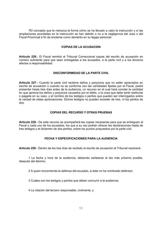 7El concepto que le merezca la forma cómo se ha llevado a cabo la instrucción y si las 
ampliaciones acordadas en la instrucción se han debido o no a la negligencia del Juez o del 
Fiscal Provincial a fin de anotarse como demérito en su legajo personal. 
COPIAS DE LA ACUSACION 
Artículo 226.- El Fiscal remitirá al Tribunal Correccional copias del escrito de acusación en 
número suficiente para que sean entregadas a los acusados, a la parte civil y a los terceros 
afectos a responsabilidad. 
DISCONFORMIDAD DE LA PARTE CIVIL 
Artículo 227.- Cuando la parte civil reclame daños y perjuicios que no estén apreciados en 
escrito de acusación o cuando no se conforme con las cantidades fijadas por el Fiscal, podrá 
presentar hasta tres días antes de la audiencia, un recurso en el cual hará constar la cantidad 
en que aprecia los daños y perjuicios causados por el delito, o la cosa que debe serle restituída 
o pagada en su caso, y el nombre de los testigos o peritos que pueden ser interrogados sobre 
la verdad de estas apreciaciones. Dichos testigos no pueden exceder de tres, ni los peritos de 
dos. 
COPIAS DEL RECURSO Y OTRAS PRUEBAS 
Artículo 228.- De este recurso se acompañará las copias necesarias para que se entreguen al 
Fiscal y cada uno de los acusados, los que a su vez podrán ofrecer las declaraciones hasta de 
tres testigos y el dictamen de dos peritos, sobre los puntos propuestos por la parte civil. 
FECHA Y ESPECIFICACIONES PARA LA AUDIENCIA 
Artículo 229.- Dentro de los tres días de recibido el escrito de acusación el Tribunal resolverá: 
1 La fecha y hora de la audiencia, debiendo señalarse el día más próximo posible, 
55 
después del décimo; 
2 A quien encomienda la defensa del acusado, si éste no ha nombrado defensor; 
3 Cuáles son los testigos y peritos que deben concurrir a la audiencia; 
4 La citación del tercero responsable, civilmente; y 
 