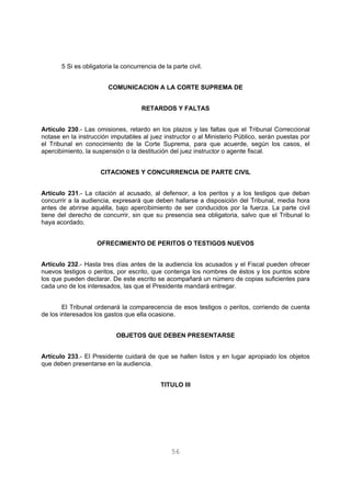 5 Si es obligatoria la concurrencia de la parte civil. 
COMUNICACION A LA CORTE SUPREMA DE 
RETARDOS Y FALTAS 
Artículo 230.- Las omisiones, retardo en los plazos y las faltas que el Tribunal Correccional 
notase en la instrucción imputables al juez instructor o al Ministerio Público, serán puestas por 
el Tribunal en conocimiento de la Corte Suprema, para que acuerde, según los casos, el 
apercibimiento, la suspensión o la destitución del juez instructor o agente fiscal. 
CITACIONES Y CONCURRENCIA DE PARTE CIVIL 
Artículo 231.- La citación al acusado, al defensor, a los peritos y a los testigos que deban 
concurrir a la audiencia, expresará que deben hallarse a disposición del Tribunal, media hora 
antes de abrirse aquélla, bajo apercibimiento de ser conducidos por la fuerza. La parte civil 
tiene del derecho de concurrir, sin que su presencia sea obligatoria, salvo que el Tribunal lo 
haya acordado. 
OFRECIMIENTO DE PERITOS O TESTIGOS NUEVOS 
Artículo 232.- Hasta tres días antes de la audiencia los acusados y el Fiscal pueden ofrecer 
nuevos testigos o peritos, por escrito, que contenga los nombres de éstos y los puntos sobre 
los que pueden declarar. De este escrito se acompañará un número de copias suficientes para 
cada uno de los interesados, las que el Presidente mandará entregar. 
El Tribunal ordenará la comparecencia de esos testigos o peritos, corriendo de cuenta 
de los interesados los gastos que ella ocasione. 
OBJETOS QUE DEBEN PRESENTARSE 
Artículo 233.- El Presidente cuidará de que se hallen listos y en lugar apropiado los objetos 
que deben presentarse en la audiencia. 
TITULO III 
56 
 