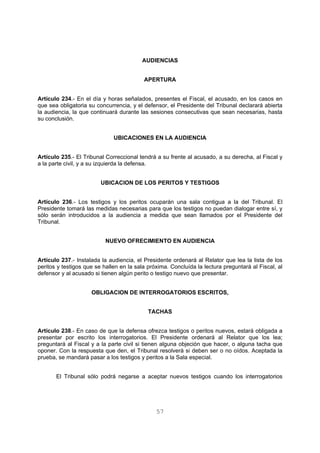 AUDIENCIAS 
APERTURA 
Artículo 234.- En el día y horas señalados, presentes el Fiscal, el acusado, en los casos en 
que sea obligatoria su concurrencia, y el defensor, el Presidente del Tribunal declarará abierta 
la audiencia, la que continuará durante las sesiones consecutivas que sean necesarias, hasta 
su conclusión. 
UBICACIONES EN LA AUDIENCIA 
Artículo 235.- El Tribunal Correccional tendrá a su frente al acusado, a su derecha, al Fiscal y 
a la parte civil, y a su izquierda la defensa. 
UBICACION DE LOS PERITOS Y TESTIGOS 
Artículo 236.- Los testigos y los peritos ocuparán una sala contigua a la del Tribunal. El 
Presidente tomará las medidas necesarias para que los testigos no puedan dialogar entre sí, y 
sólo serán introducidos a la audiencia a medida que sean llamados por el Presidente del 
Tribunal. 
NUEVO OFRECIMIENTO EN AUDIENCIA 
Artículo 237.- Instalada la audiencia, el Presidente ordenará al Relator que lea la lista de los 
peritos y testigos que se hallen en la sala próxima. Concluída la lectura preguntará al Fiscal, al 
defensor y al acusado si tienen algún perito o testigo nuevo que presentar. 
OBLIGACION DE INTERROGATORIOS ESCRITOS, 
TACHAS 
Artículo 238.- En caso de que la defensa ofrezca testigos o peritos nuevos, estará obligada a 
presentar por escrito los interrogatorios. El Presidente ordenará al Relator que los lea; 
preguntará al Fiscal y a la parte civil si tienen alguna objeción que hacer, o alguna tacha que 
oponer. Con la respuesta que den, el Tribunal resolverá si deben ser o no oídos. Aceptada la 
prueba, se mandará pasar a los testigos y peritos a la Sala especial. 
El Tribunal sólo podrá negarse a aceptar nuevos testigos cuando los interrogatorios 
57 
 