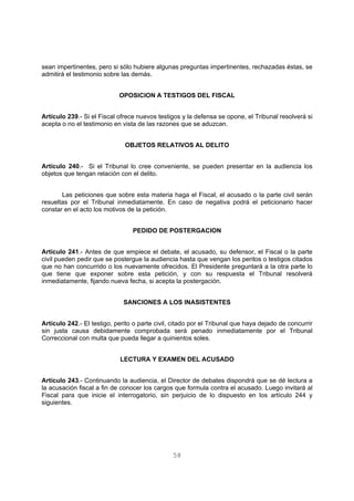 sean impertinentes, pero si sólo hubiere algunas preguntas impertinentes, rechazadas éstas, se 
admitirá el testimonio sobre las demás. 
OPOSICION A TESTIGOS DEL FISCAL 
Artículo 239.- Si el Fiscal ofrece nuevos testigos y la defensa se opone, el Tribunal resolverá si 
acepta o no el testimonio en vista de las razones que se aduzcan. 
OBJETOS RELATIVOS AL DELITO 
Artículo 240.- Si el Tribunal lo cree conveniente, se pueden presentar en la audiencia los 
objetos que tengan relación con el delito. 
Las peticiones que sobre esta materia haga el Fiscal, el acusado o la parte civil serán 
resueltas por el Tribunal inmediatamente. En caso de negativa podrá el peticionario hacer 
constar en el acto los motivos de la petición. 
PEDIDO DE POSTERGACION 
Artículo 241.- Antes de que empiece el debate, el acusado, su defensor, el Fiscal o la parte 
civil pueden pedir que se postergue la audiencia hasta que vengan los peritos o testigos citados 
que no han concurrido o los nuevamente ofrecidos. El Presidente preguntará a la otra parte lo 
que tiene que exponer sobre esta petición, y con su respuesta el Tribunal resolverá 
inmediatamente, fijando nueva fecha, si acepta la postergación. 
SANCIONES A LOS INASISTENTES 
Artículo 242.- El testigo, perito o parte civil, citado por el Tribunal que haya dejado de concurrir 
sin justa causa debidamente comprobada será penado inmediatamente por el Tribunal 
Correccional con multa que pueda llegar a quinientos soles. 
LECTURA Y EXAMEN DEL ACUSADO 
Artículo 243.- Continuando la audiencia, el Director de debates dispondrá que se dé lectura a 
la acusación fiscal a fin de conocer los cargos que formula contra el acusado. Luego invitará al 
Fiscal para que inicie el interrogatorio, sin perjuicio de lo dispuesto en los artículo 244 y 
siguientes. 
58 
 