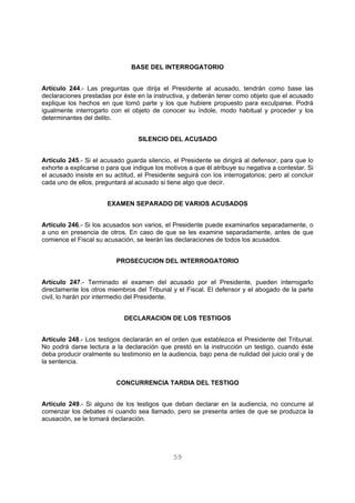 BASE DEL INTERROGATORIO 
Artículo 244.- Las preguntas que dirija el Presidente al acusado, tendrán como base las 
declaraciones prestadas por éste en la instructiva, y deberán tener como objeto que el acusado 
explique los hechos en que tomó parte y los que hubiere propuesto para exculparse. Podrá 
igualmente interrogarlo con el objeto de conocer su índole, modo habitual y proceder y los 
determinantes del delito. 
SILENCIO DEL ACUSADO 
Artículo 245.- Si el acusado guarda silencio, el Presidente se dirigirá al defensor, para que lo 
exhorte a explicarse o para que indique los motivos a que él atribuye su negativa a contestar. Si 
el acusado insiste en su actitud, el Presidente seguirá con los interrogatorios; pero al concluir 
cada uno de ellos, preguntará al acusado si tiene algo que decir. 
EXAMEN SEPARADO DE VARIOS ACUSADOS 
Artículo 246.- Si los acusados son varios, el Presidente puede examinarlos separadamente, o 
a uno en presencia de otros. En caso de que se les examine separadamente, antes de que 
comience el Fiscal su acusación, se leerán las declaraciones de todos los acusados. 
PROSECUCION DEL INTERROGATORIO 
Artículo 247.- Terminado el examen del acusado por el Presidente, pueden interrogarlo 
directamente los otros miembros del Tribunal y el Fiscal. El defensor y el abogado de la parte 
civil, lo harán por intermedio del Presidente. 
DECLARACION DE LOS TESTIGOS 
Artículo 248.- Los testigos declararán en el orden que establezca el Presidente del Tribunal. 
No podrá darse lectura a la declaración que prestó en la instrucción un testigo, cuando éste 
deba producir oralmente su testimonio en la audiencia, bajo pena de nulidad del juicio oral y de 
la sentencia. 
CONCURRENCIA TARDIA DEL TESTIGO 
Artículo 249.- Si alguno de los testigos que deban declarar en la audiencia, no concurre al 
comenzar los debates ni cuando sea llamado, pero se presenta antes de que se produzca la 
acusación, se le tomará declaración. 
59 
 