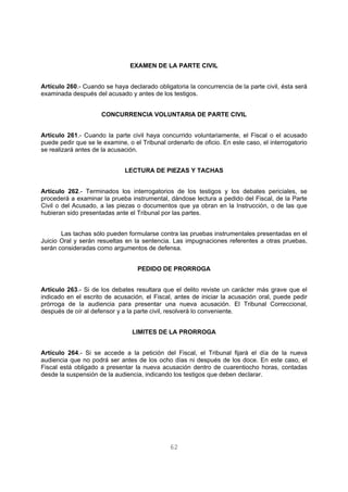 EXAMEN DE LA PARTE CIVIL 
Artículo 260.- Cuando se haya declarado obligatoria la concurrencia de la parte civil, ésta será 
examinada después del acusado y antes de los testigos. 
CONCURRENCIA VOLUNTARIA DE PARTE CIVIL 
Artículo 261.- Cuando la parte civil haya concurrido voluntariamente, el Fiscal o el acusado 
puede pedir que se le examine, o el Tribunal ordenarlo de oficio. En este caso, el interrogatorio 
se realizará antes de la acusación. 
LECTURA DE PIEZAS Y TACHAS 
Artículo 262.- Terminados los interrogatorios de los testigos y los debates periciales, se 
procederá a examinar la prueba instrumental, dándose lectura a pedido del Fiscal, de la Parte 
Civil o del Acusado, a las piezas o documentos que ya obran en la Instrucción, o de las que 
hubieran sido presentadas ante el Tribunal por las partes. 
Las tachas sólo pueden formularse contra las pruebas instrumentales presentadas en el 
Juicio Oral y serán resueltas en la sentencia. Las impugnaciones referentes a otras pruebas, 
serán consideradas como argumentos de defensa. 
PEDIDO DE PRORROGA 
Artículo 263.- Si de los debates resultara que el delito reviste un carácter más grave que el 
indicado en el escrito de acusación, el Fiscal, antes de iniciar la acusación oral, puede pedir 
prórroga de la audiencia para presentar una nueva acusación. El Tribunal Correccional, 
después de oír al defensor y a la parte civil, resolverá lo conveniente. 
LIMITES DE LA PRORROGA 
Artículo 264.- Si se accede a la petición del Fiscal, el Tribunal fijará el día de la nueva 
audiencia que no podrá ser antes de los ocho días ni después de los doce. En este caso, el 
Fiscal está obligado a presentar la nueva acusación dentro de cuarentiocho horas, contadas 
desde la suspensión de la audiencia, indicando los testigos que deben declarar. 
62 
 