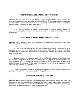 RESPONSABILIDAD DE PERSONA NO COMPRENDIDA 
Artículo 265.-En caso de que los debates arrojen responsabilidad sobre persona no 
comprendida en la acusación escrita el Ministerio Público, o se descubra otro hecho delictuoso 
similar, distinto o conexo al que es materia del juzgamiento, el Fiscal deberá pedir la apertura 
de instrucción y el Tribunal accederá a ese pedido. 
Si el Fiscal no solicitare la apertura de instrucción el Tribunal mandará formar un 
cuaderno aparte con las piezas pertinentes y lo elevará en consulta al Fiscal Supremo que 
corresponda. 
SUSPENSION DE APERTURA POR INCONCURRENCIA 
Artículo 266.- Iniciado el juicio oral, continuará en audiencias consecutivas que sean 
necesarias, hasta su conclusión. 
Si a una audiencia dejara de concurrir alguno de los miembros del Tribunal, el Fiscal, el 
acusado, su defensor o un testigo cuya declaración, a juicio del Tribunal se considera 
indispensable, la suspenderá de inmediato, tomándose las medidas que juzgue necesarias 
para su prosecución. 
Cuando, después de iniciado el juicio oral, se produjera la jubilación o cese de uno de 
los miembros integrantes, éste será reemplazado por el Magistrado llamado por Ley, sin 
interrumpirse el juicio, a condición de que el reemplazante continúe interviniendo con los otros 
dos miembros. El Ministerio Público será reemplazado con arreglo a lo dispuesto en los 
Artículos 23 y 27 de su Ley Orgánica. 
La licencia, jubilación o goce de vacaciones de los miembros del Tribunal, no les impide 
participar en la votación de las cuestiones de hecho y de la pena. 
SUSPENSION POR MAS DE OCHO DIAS 
Artículo 267.- El juicio oral podrá suspenderse hasta por ocho días hábiles. No serán de 
cómputo los días de suspensión del despacho por fuerza mayor o por causas imprevistas. 
Cuando la suspensión durase más de ese término se dejarán sin efecto las audiencias ya 
realizadas, señalándose día y hora para un nuevo juicio oral. 
63 
 