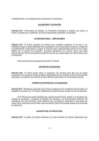 inmediatamente, o las aplazará para resolverlas en la sentencia. 
ACUSACION Y ALEGATOS 
Artículo 272.- Terminados los debates, el Presidente concederá la palabra, por orden, al 
Fiscal, a la parte civil, al defensor, al tercero responsable civilmente y al acusado. 
ACUSACION ORAL, LIMITACIONES 
Artículo 273.- El Fiscal expondrá los hechos que considere probados en el juicio y su 
calificación legal, la responsabilidad de los acusados y la civil que afecta a terceros, y todas las 
consideraciones conducentes a ilustrar al Tribunal; pero manteniéndose dentro de los límites 
fijados por el escrito de acusación. Concluirá planteando los hechos sobre que debe 
pronunciarse el Tribunal Correccional, pidiendo la pena que juzgue legal y la indemnización que 
corresponda. 
Estas conclusiones las pasará por escrito al Tribunal. 
RETIRO DE ACUSACION 
Artículo 274.- El Fiscal puede retirar la acusación. Se requiere para ello que se hayan 
producido en la audiencia nuevas pruebas modificatorias de la condición jurídica anteriormente 
apreciada. Las razones que motivan el retiro deberán presentarse en conclusiones escritas. 
TRAMITE DE RETIRO DE LA ACUSACION 
Artículo 275.- Retirada la acusación por el Fiscal, después de oír al defensor del acusado y al 
abogado de la parte civil, el Tribunal suspenderá la audiencia para resolver lo que corresponda. 
Si el Tribunal encuentra fundadas las conclusiones del Fiscal, dictará un auto dando por 
retirada la acusación y ordenará la libertad del acusado y el archivamiento definitivo del 
expediente. En caso contrario, podrá disponer que se amplíe la instrucción o que pasen los 
autos a otro Fiscal para que formule nueva acusación. Este Fiscal puede solicitar que se amplíe 
la instrucción. 
ALEGATO DE LA PARTE CIVIL 
Artículo 276.- La parte civil podrá esclarecer con toda amplitud los hechos delictuosos que 
65 
 