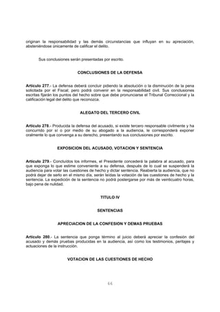 originan la responsabilidad y las demás circunstancias que influyan en su apreciación, 
absteniéndose únicamente de calificar el delito. 
Sus conclusiones serán presentadas por escrito. 
CONCLUSIONES DE LA DEFENSA 
Artículo 277.- La defensa deberá concluir pidiendo la absolución o la disminución de la pena 
solicitada por el Fiscal; pero podrá convenir en la responsabilidad civil. Sus conclusiones 
escritas fijarán los puntos del hecho sobre que debe pronunciarse el Tribunal Correccional y la 
calificación legal del delito que reconozca. 
ALEGATO DEL TERCERO CIVIL 
Artículo 278.- Producida la defensa del acusado, si existe tercero responsable civilmente y ha 
concurrido por sí o por medio de su abogado a la audiencia, le corresponderá exponer 
oralmente lo que convenga a su derecho, presentando sus conclusiones por escrito. 
EXPOSICION DEL ACUSADO, VOTACION Y SENTENCIA 
Artículo 279.- Concluídos los informes, el Presidente concederá la palabra al acusado, para 
que exponga lo que estime conveniente a su defensa, después de lo cual se suspenderá la 
audiencia para votar las cuestiones de hecho y dictar sentencia. Reabierta la audiencia, que no 
podrá dejar de serlo en el mismo día, serán leídas la votación de las cuestiones de hecho y la 
sentencia. La expedición de la sentencia no podrá postergarse por más de veinticuatro horas, 
bajo pena de nulidad. 
TITULO IV 
SENTENCIAS 
APRECIACION DE LA CONFESION Y DEMAS PRUEBAS 
Artículo 280.- La sentencia que ponga término al juicio deberá apreciar la confesión del 
acusado y demás pruebas producidas en la audiencia, así como los testimonios, peritajes y 
actuaciones de la instrucción. 
VOTACION DE LAS CUESTIONES DE HECHO 
66 
 
