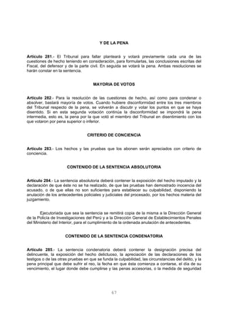 Y DE LA PENA 
Artículo 281.- El Tribunal para fallar planteará y votará previamente cada una de las 
cuestiones de hecho teniendo en consideración, para formularlas, las conclusiones escritas del 
Fiscal, del defensor y de la parte civil. En seguida se votará la pena. Ambas resoluciones se 
harán constar en la sentencia. 
MAYORIA DE VOTOS 
Artículo 282.- Para la resolución de las cuestiones de hecho, así como para condenar o 
absolver, bastará mayoría de votos. Cuando hubiere disconformidad entre los tres miembros 
del Tribunal respecto de la pena, se volverán a discutir y votar los puntos en que se haya 
disentido. Si en esta segunda votación continúa la disconformidad se impondrá la pena 
intermedia, esto es, la pena por la que votó el miembro del Tribunal en disentimiento con los 
que votaron por pena superior o inferior. 
CRITERIO DE CONCIENCIA 
Artículo 283.- Los hechos y las pruebas que los abonen serán apreciados con criterio de 
conciencia. 
CONTENIDO DE LA SENTENCIA ABSOLUTORIA 
Artículo 284.- La sentencia absolutoria deberá contener la exposición del hecho imputado y la 
declaración de que éste no se ha realizado, de que las pruebas han demostrado inocencia del 
acusado, o de que ellas no son suficientes para establecer su culpabilidad, disponiendo la 
anulación de los antecedentes policiales y judiciales del procesado, por los hechos materia del 
juzgamiento. 
Ejecutoriada que sea la sentencia se remitirá copia de la misma a la Dirección General 
de la Policía de Investigaciones del Perú y a la Dirección General de Establecimientos Penales 
del Ministerio del Interior, para el cumplimiento de la ordenada anulación de antecedentes. 
CONTENIDO DE LA SENTENCIA CONDENATORIA 
Artículo 285.- La sentencia condenatoria deberá contener la designación precisa del 
delincuente, la exposición del hecho delictuoso, la apreciación de las declaraciones de los 
testigos o de las otras pruebas en que se funda la culpabilidad, las circunstancias del delito, y la 
pena principal que debe sufrir el reo, la fecha en que ésta comienza a contarse, el día de su 
vencimiento, el lugar donde debe cumplirse y las penas accesorias, o la medida de seguridad 
67 
 