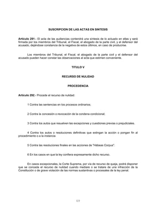 SUSCRIPCION DE LAS ACTAS EN SINTESIS 
Artículo 291.- El acta de las audiencias contendrá una síntesis de lo actuado en ellas y será 
firmada por los miembros del Tribunal, el Fiscal, el abogado de la parte civil, y el defensor del 
acusado, dejándose constancia de la negativa de estos últimos, en caso de producirse. 
Los miembros del Tribunal, el Fiscal, el abogado de la parte civil y el defensor del 
acusado pueden hacer constar las observaciones al acta que estimen conveniente. 
TITULO V 
RECURSO DE NULIDAD 
PROCEDENCIA 
69 
Artículo 292.- Procede el recurso de nulidad: 
1 Contra las sentencias en los procesos ordinarios; 
2 Contra la concesión o revocación de la condena condicional; 
3 Contra los autos que resuelven las excepciones y cuestiones previas o prejudiciales. 
4 Contra los autos o resoluciones definitivas que extingan la acción o pongan fin al 
procedimiento o a la instancia 
5 Contra las resoluciones finales en las acciones de "Hábeas Corpus". 
6 En los casos en que la ley confiera expresamente dicho recurso. 
En casos excepcionales, la Corte Suprema, por vía de recurso de queja, podrá disponer 
que se conceda el recurso de nulidad cuando mediare o se tratare de una infracción de la 
Constitución o de grave violación de las normas sustantivas o procesales de la ley penal. 
 
