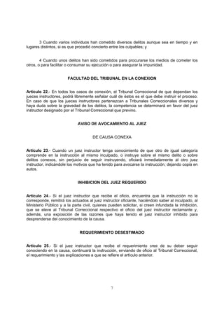 3 Cuando varios individuos han cometido diversos delitos aunque sea en tiempo y en 
lugares distintos, si es que procedió concierto entre los culpables; y 
4 Cuando unos delitos han sido cometidos para procurarse los medios de cometer los 
otros, o para facilitar o consumar su ejecución o para asegurar la impunidad. 
FACULTAD DEL TRIBUNAL EN LA CONEXION 
Artículo 22.- En todos los casos de conexión, el Tribunal Correccional de que dependan los 
jueces instructores, podrá libremente señalar cuál de éstos es el que debe instruir el proceso. 
En caso de que los jueces instructores pertenezcan a Tribunales Correccionales diversos y 
haya duda sobre la gravedad de los delitos, la competencia se determinará en favor del juez 
instructor designado por el Tribunal Correccional que previno. 
AVISO DE AVOCAMIENTO AL JUEZ 
DE CAUSA CONEXA 
Artículo 23.- Cuando un juez instructor tenga conocimiento de que otro de igual categoría 
comprende en la instrucción al mismo inculpado, o instruye sobre el mismo delito o sobre 
delitos conexos, sin perjuicio de seguir instruyendo, oficiará inmediatamente al otro juez 
instructor, indicándole los motivos que ha tenido para avocarse la instrucción, dejando copia en 
autos. 
INHIBICION DEL JUEZ REQUERIDO 
Artículo 24.- Si el juez instructor que recibe el oficio, encuentra que la instrucción no le 
corresponde, remitirá los actuados al juez instructor oficiante, haciéndolo saber al inculpado, al 
Ministerio Público y a la parte civil, quienes pueden solicitar, si creen infundada la inhibición, 
que se eleve al Tribunal Correccional respectivo el oficio del juez instructor reclamante y, 
además, una exposición de las razones que haya tenido el juez instructor inhibido para 
desprenderse del conocimiento de la causa. 
REQUERIMIENTO DESESTIMADO 
Artículo 25.- Si el juez instructor que recibe el requerimiento cree de su deber seguir 
conociendo en la causa, continuará la instrucción, enviando de oficio al Tribunal Correccional, 
el requerimiento y las explicaciones a que se refiere el artículo anterior. 
7 
 