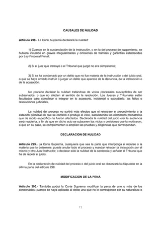 CAUSALES DE NULIDAD 
Artículo 298.- La Corte Suprema declarará la nulidad: 
1) Cuando en la sustanciación de la instrucción, o en la del proceso de juzgamiento, se 
hubiera incurrido en graves irregularidades y omisiones de trámites y garantías establecidas 
por Ley Procesal Penal; 
2) Si el juez que instruyó o el Tribunal que juzgó no era competente; 
3) Si se ha condenado por un delito que no fue materia de la instrucción o del juicio oral, 
o que se haya omitido instruir o juzgar un delito que aparece de la denuncia, de la instrucción o 
de la acusación. 
No procede declarar la nulidad tratándose de vicios procesales susceptibles de ser 
subsanados, o que no afecten el sentido de la resolución. Los Jueces y Tribunales están 
facultados para completar o integrar en lo accesorio, incidental o subsidiario, los fallos o 
resoluciones judiciales. 
La nulidad del proceso no surtirá más efectos que el retrotraer el procedimiento a la 
estación procesal en que se cometió o produjo el vicio, subsistiendo los elementos probatorios 
que de modo específico no fueron afectados. Declarada la nulidad del juicio oral la audiencia 
será reabierta, a fin de que en dicho acto se subsanen los vicios y omisiones que la motivaron, 
o que en su caso, se complementen o amplíen las pruebas y diligencias que correspondan. 
DECLARACION DE NULIDAD 
Artículo 299.- La Corte Suprema, cualquiera que sea la parte que interponga el recurso o la 
materia que lo determine, puede anular todo el proceso y mandar rehacer la instrucción por el 
mismo y otro Juez Instructor; o declarar sólo la nulidad de la sentencia y señalar el Tribunal que 
ha de repetir el juicio. 
En la declaración de nulidad del proceso o del juicio oral se observará lo dispuesto en la 
71 
última parte del artículo 298. 
MODIFICACION DE LA PENA 
Artículo 300.- También podrá la Corte Suprema modificar la pena de uno o más de los 
condenados, cuando se haya aplicado al delito una que no le corresponde por su naturaleza o 
 