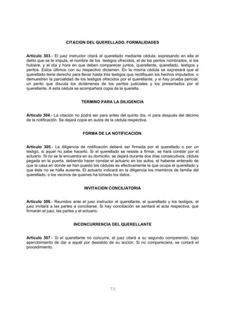 CITACION DEL QUERELLADO. FORMALIDADES 
Artículo 303.- El juez instructor citará al querellado mediante cédula, expresando en ella el 
delito que se le imputa, el nombre de los testigos ofrecidos, el de los peritos nombrados, si los 
hubiere, y el día y hora en que deben comparecer juntos, querellante, querellado, testigos y 
peritos. Estos últimos con su respectivo dictamen. En la misma cédula se expresará que el 
querellado tiene derecho para llevar hasta tres testigos que rectifiquen los hechos imputados, o 
demuestren la parcialidad de los testigos ofrecidos por el querellante, y si hay prueba pericial, 
un perito que discuta los dictámenes de los peritos judiciales y los presentados por el 
querellante. A esta cédula se acompañará copia de la querella. 
TERMINO PARA LA DILIGENCIA 
Artículo 304.- La citación no podrá ser para antes del quinto día, ni para después del décimo 
de la notificación. Se dejará copia en autos de la cédula respectiva. 
FORMA DE LA NOTIFICACION. 
Artículo 305.- La diligencia de notificación deberá ser firmada por el querellado o por un 
testigo, si aquel no sabe hacerlo. Si el querellado se resiste a firmar, se hará constar por el 
actuario. Si no se le encuentra en su domicilio, se dejará durante dos días consecutivos, cédula 
pegada en la puerta, debiendo hacer constar el actuario en los autos, el haberse enterado de 
que la casa en donde se han puesto las cédulas es efectivamente la que ocupa el querellado y 
que éste no se halla ausente. El actuario indicará en la diligencia los miembros de familia del 
querellado, o los vecinos de quienes ha tomado los datos. 
INVITACION CONCILIATORIA 
Artículo 306.- Reunidos ante el juez instructor el querellante, el querellado y los testigos, el 
juez invitará a las partes a conciliarse. Si hay conciliación se sentará el acta respectiva, que 
firmarán el juez, las partes y el actuario. 
INCONCURRENCIA DEL QUERELLANTE 
Artículo 307.- Si el querellante no concurre, el juez citará a su segundo comparendo, bajo 
apercibimiento de dar a aquél por desistido de su acción. Si no compareciera, se cortará el 
procedimiento. 
73 
 