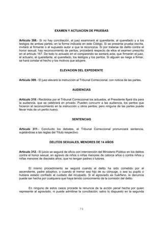 EXAMEN Y ACTUACION DE PRUEBAS 
Artículo 308.- Si no hay conciliación, el juez examinará al querellante, al querellado y a los 
testigos de ambas partes, en la forma indicada en este Código. Si se presenta prueba escrita, 
invitará al firmante o al supuesto autor a que la reconozca. Si por tratarse de delito contra el 
honor sexual, hay reconocimiento de peritos, procederá respecto de ellos el examen prescrito 
en el artículo 167. De todo lo actuado en el comparendo se sentará acta, que firmarán el juez, 
el actuario, el querellante, el querellado, los testigos y los peritos. Si alguien se niega a firmar, 
se hará constar el hecho y los motivos que adujere. 
ELEVACION DEL EXPEDIENTE 
Artículo 309.- El juez elevará la instrucción al Tribunal Correccional, con noticia de las partes. 
AUDIENCIAS 
Artículo 310.- Recibidos por el Tribunal Correccional los actuados, el Presidente fijará día para 
la audiencia, que se celebrará en privado. Pueden concurrir a las audiencia, los peritos que 
hicieron el reconocimiento en la instrucción u otros peritos; pero ninguna de las partes puede 
llevar más de un perito nuevo. 
SENTENCIAS 
Artículo 311.- Concluído los debates, el Tribunal Correccional pronunciará sentencia, 
sujetándose a las reglas del Título respectivo. 
DELITOS SEXUALES, MENORES DE 14 AÑOS 
Artículo 312.- El juicio se seguirá de oficio con intervención del Ministerio Público en los delitos 
contra el honor sexual, en agravio de niños o niñas menores de catorce años o contra niños y 
niñas menores de dieciséis años, que no tengan padres o tutores. 
El mismo procedimiento se seguirá cuando el delito ha sido cometido por el 
ascendiente, padre adoptivo, o cuando el menor sea hijo de su cónyuge, o sea su pupilo o 
hubiere estado confiado al cuidado del inculpado. Si el agraviado es huérfano, la denuncia 
puede ser hecha por cualquiera que haya tenido conocimiento de la comisión del delito. 
En ninguno de estos casos procede la renuncia de la acción penal hecha por quien 
represente al agraviado, ni puede admitirse la conciliación; salvo lo dispuesto en la segunda 
74 
 