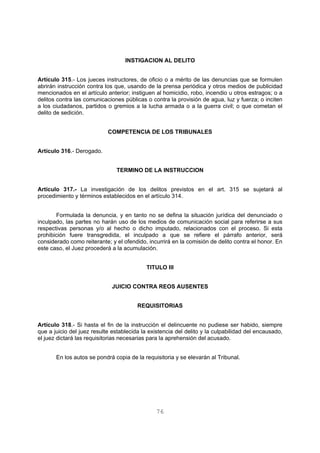 INSTIGACION AL DELITO 
Artículo 315.- Los jueces instructores, de oficio o a mérito de las denuncias que se formulen 
abrirán instrucción contra los que, usando de la prensa periódica y otros medios de publicidad 
mencionados en el artículo anterior; instiguen al homicidio, robo, incendio u otros estragos; o a 
delitos contra las comunicaciones públicas o contra la provisión de agua, luz y fuerza; o inciten 
a los ciudadanos, partidos o gremios a la lucha armada o a la guerra civil; o que cometan el 
delito de sedición. 
COMPETENCIA DE LOS TRIBUNALES 
76 
Artículo 316.- Derogado. 
TERMINO DE LA INSTRUCCION 
Artículo 317.- La investigación de los delitos previstos en el art. 315 se sujetará al 
procedimiento y términos establecidos en el artículo 314. 
Formulada la denuncia, y en tanto no se defina la situación jurídica del denunciado o 
inculpado, las partes no harán uso de los medios de comunicación social para referirse a sus 
respectivas personas y/o al hecho o dicho imputado, relacionados con el proceso. Si esta 
prohibición fuere transgredida, el inculpado a que se refiere el párrafo anterior, será 
considerado como reiterante; y el ofendido, incurrirá en la comisión de delito contra el honor. En 
este caso, el Juez procederá a la acumulación. 
TITULO III 
JUICIO CONTRA REOS AUSENTES 
REQUISITORIAS 
Artículo 318.- Si hasta el fin de la instrucción el delincuente no pudiese ser habido, siempre 
que a juicio del juez resulte establecida la existencia del delito y la culpabilidad del encausado, 
el juez dictará las requisitorias necesarias para la aprehensión del acusado. 
En los autos se pondrá copia de la requisitoria y se elevarán al Tribunal. 
 